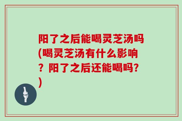 阳了之后能喝灵芝汤吗(喝灵芝汤有什么影响？阳了之后还能喝吗？)