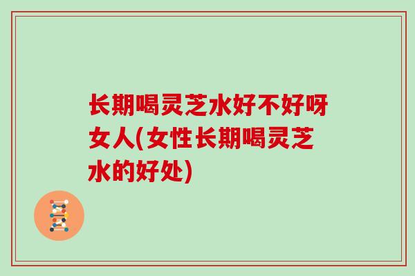 长期喝灵芝水好不好呀女人(女性长期喝灵芝水的好处)-第1张图片-灵芝大师 长期喝灵芝水好不好呀女人(女性长期喝灵芝水的好处)-第1张图片-灵芝大师