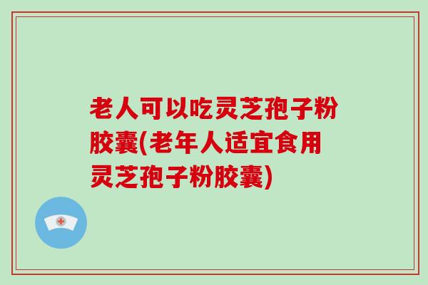 老人可以吃灵芝孢子粉胶囊(老年人适宜食用灵芝孢子粉胶囊)