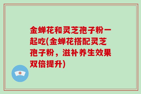 金蝉花和灵芝孢子粉一起吃(金蝉花搭配灵芝孢子粉,滋补养生效果双倍提升)-第1张图片-灵芝大师 金蝉花和灵芝孢子粉一起吃(金蝉花搭配灵芝孢子粉,滋补养生效果双倍提升)-第1张图片-灵芝大师