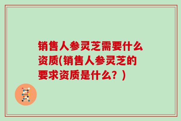 销售人参灵芝需要什么资质(销售人参灵芝的要求资质是什么？)