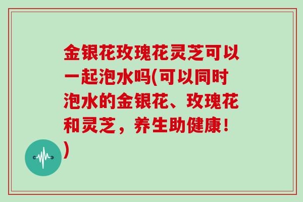 金银花玫瑰花灵芝可以一起泡水吗(可以同时泡水的金银花、玫瑰花和灵芝,养生助健康!)-第1张图片-灵芝大师 金银花玫瑰花灵芝可以一起泡水吗(可以同时泡水的金银花、玫瑰花和灵芝,养生助健康!)-第1张图片-灵芝大师