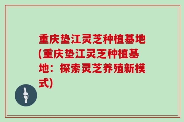 重庆垫江灵芝种植基地(重庆垫江灵芝种植基地：探索灵芝养殖新模式)