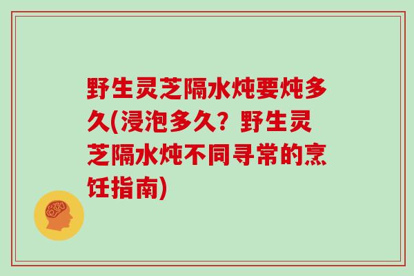 野生灵芝隔水炖要炖多久(浸泡多久?野生灵芝隔水炖不同寻常的烹饪指南)-第1张图片-灵芝大师 野生灵芝隔水炖要炖多久(浸泡多久?野生灵芝隔水炖不同寻常的烹饪指南)-第1张图片-灵芝大师