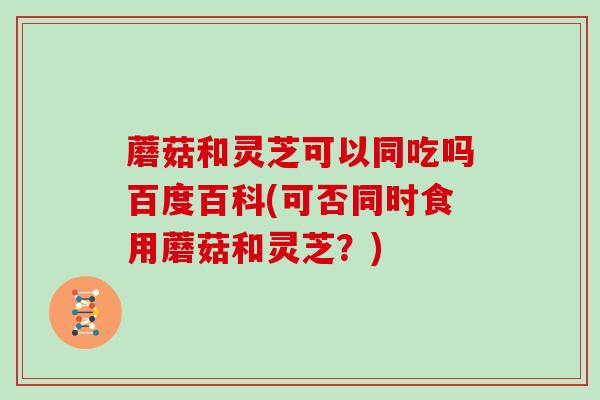 蘑菇和灵芝可以同吃吗百度百科(可否同时食用蘑菇和灵芝?)-第1张图片-灵芝大师 蘑菇和灵芝可以同吃吗百度百科(可否同时食用蘑菇和灵芝?)-第1张图片-灵芝大师