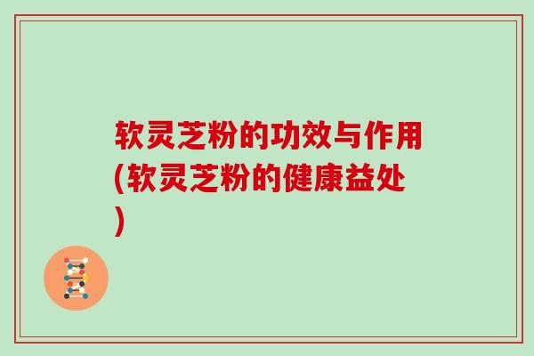 软灵芝粉的功效与作用(软灵芝粉的健康益处)