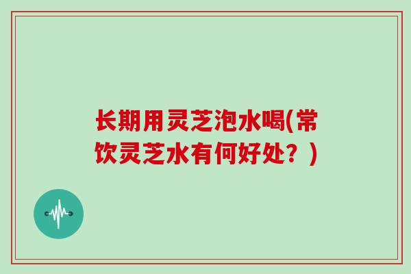长期用灵芝泡水喝(常饮灵芝水有何好处?)-第1张图片-灵芝大师 长期用灵芝泡水喝(常饮灵芝水有何好处?)-第1张图片-灵芝大师