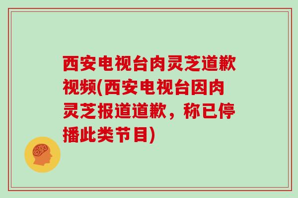 西安电视台肉灵芝道歉视频(西安电视台因肉灵芝报道道歉，称已停播此类节目)