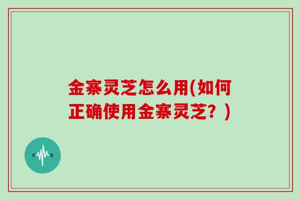 金寨灵芝怎么用(如何正确使用金寨灵芝？)