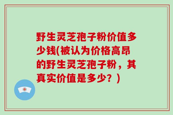 野生灵芝孢子粉价值多少钱(被认为价格高昂的野生灵芝孢子粉，其真实价值是多少？)