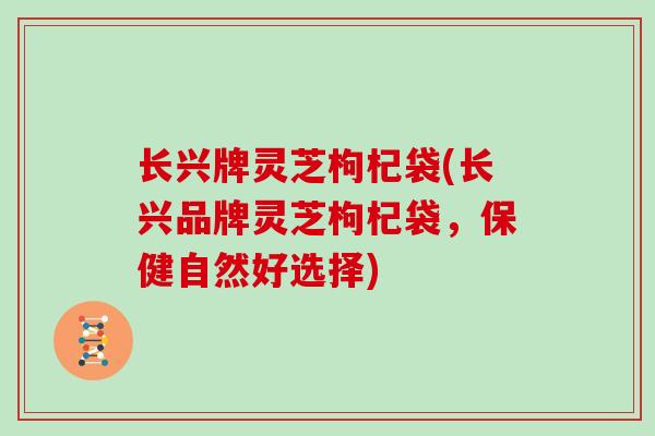 长兴牌灵芝枸杞袋(长兴品牌灵芝枸杞袋，保健自然好选择)