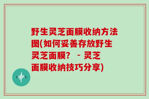 野生灵芝面膜收纳方法图(如何妥善存放野生灵芝面膜？ - 灵芝面膜收纳技巧分享)