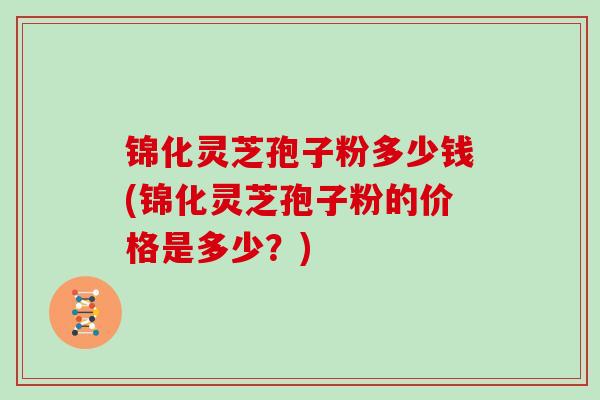 锦化灵芝孢子粉多少钱(锦化灵芝孢子粉的价格是多少？)
