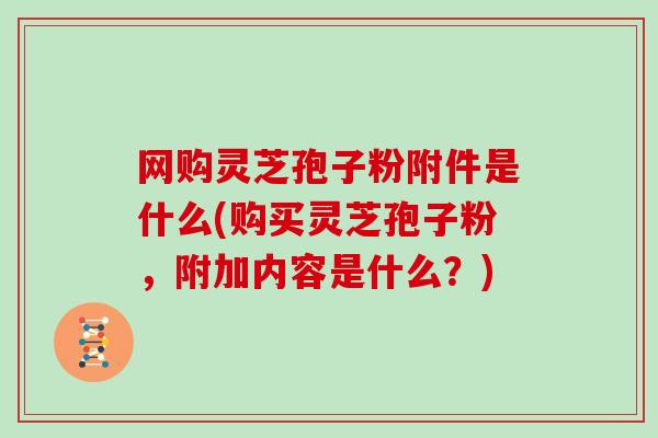 网购灵芝孢子粉附件是什么(购买灵芝孢子粉，附加内容是什么？)