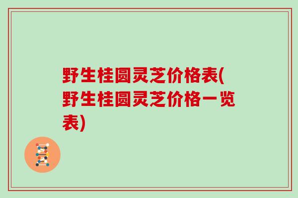 野生桂圆灵芝价格表(野生桂圆灵芝价格一览表)