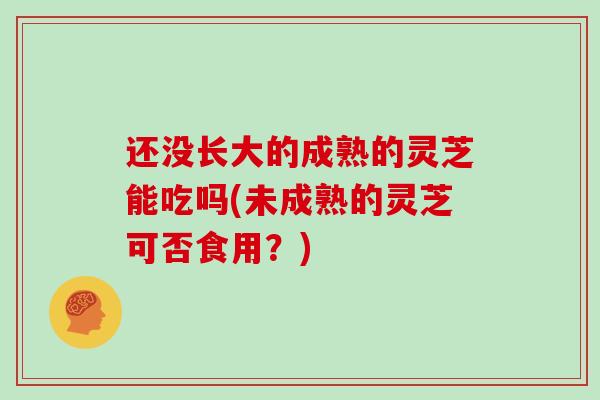 还没长大的成熟的灵芝能吃吗(未成熟的灵芝可否食用？)