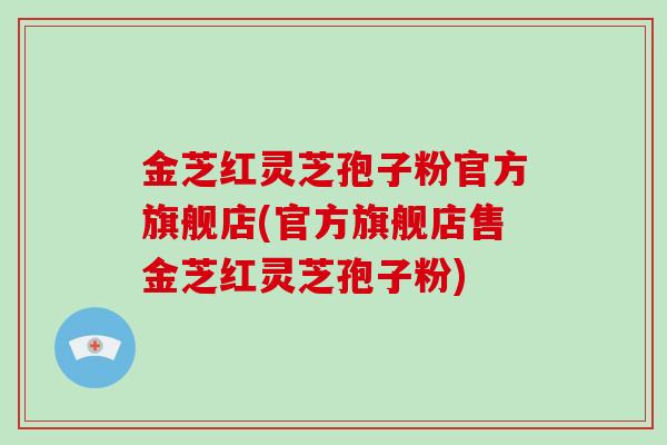 金芝红灵芝孢子粉官方旗舰店(官方旗舰店售金芝红灵芝孢子粉)
