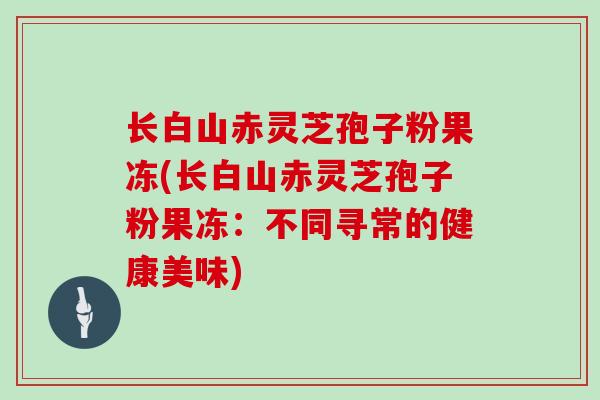 长白山赤灵芝孢子粉果冻(长白山赤灵芝孢子粉果冻:不同寻常的健康美味)-第1张图片-灵芝大师 长白山赤灵芝孢子粉果冻(长白山赤灵芝孢子粉果冻:不同寻常的健康美味)-第1张图片-灵芝大师