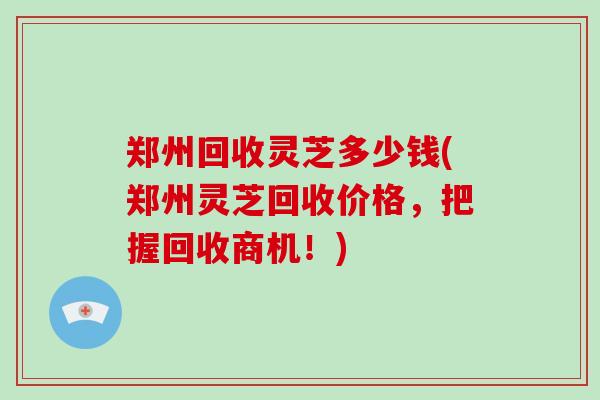 郑州回收灵芝多少钱(郑州灵芝回收价格，把握回收商机！)