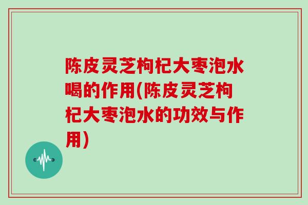 陈皮灵芝枸杞大枣泡水喝的作用(陈皮灵芝枸杞大枣泡水的功效与作用)