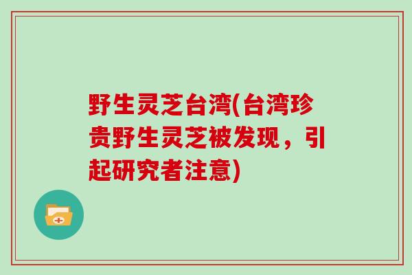 野生灵芝台湾(台湾珍贵野生灵芝被发现，引起研究者注意)
