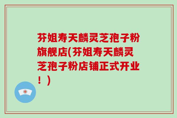 芬姐寿天麟灵芝孢子粉旗舰店(芬姐寿天麟灵芝孢子粉店铺正式开业！)