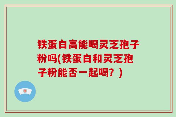 铁蛋白高能喝灵芝孢子粉吗(铁蛋白和灵芝孢子粉能否一起喝？)