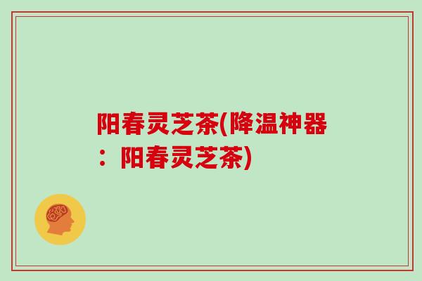 阳春灵芝茶(降温神器：阳春灵芝茶)
