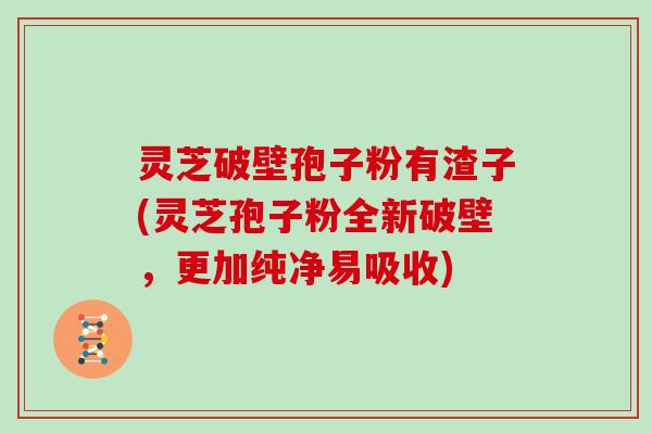 灵芝破壁孢子粉有渣子(灵芝孢子粉全新破壁，更加纯净易吸收)