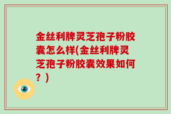 金丝利牌灵芝孢子粉胶囊怎么样(金丝利牌灵芝孢子粉胶囊效果如何？)
