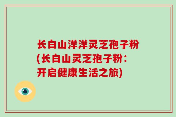 长白山洋洋灵芝孢子粉(长白山灵芝孢子粉:开启健康生活之旅)-第1张图片-灵芝大师 长白山洋洋灵芝孢子粉(长白山灵芝孢子粉:开启健康生活之旅)-第1张图片-灵芝大师