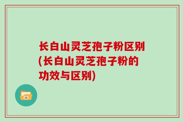 长白山灵芝孢子粉区别(长白山灵芝孢子粉的功效与区别)