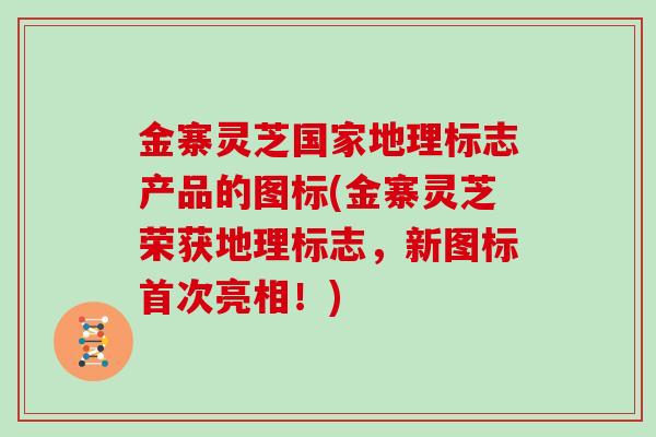 金寨灵芝国家地理标志产品的图标(金寨灵芝荣获地理标志，新图标首次亮相！)