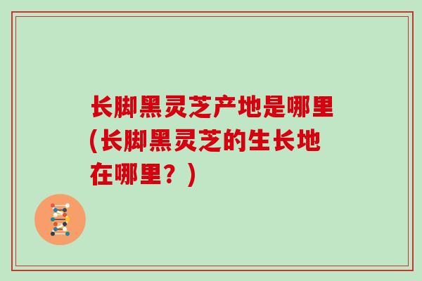 长脚黑灵芝产地是哪里(长脚黑灵芝的生长地在哪里?)-第1张图片-灵芝大师 长脚黑灵芝产地是哪里(长脚黑灵芝的生长地在哪里?)-第1张图片-灵芝大师
