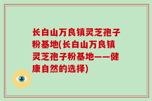 长白山万良镇灵芝孢子粉基地(长白山万良镇灵芝孢子粉基地——健康自然的选择)