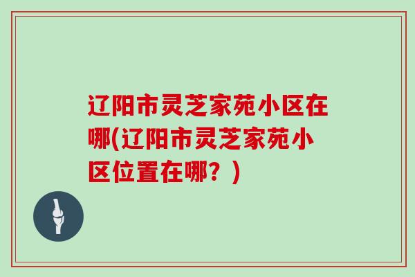 辽阳市灵芝家苑小区在哪(辽阳市灵芝家苑小区位置在哪？)