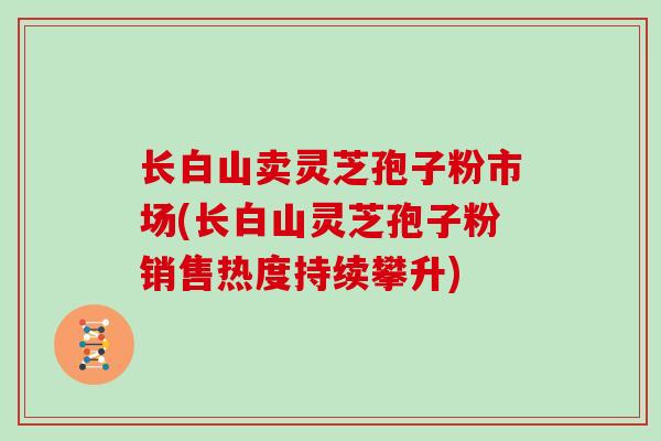长白山卖灵芝孢子粉市场(长白山灵芝孢子粉销售热度持续攀升)-第1张图片-灵芝大师 长白山卖灵芝孢子粉市场(长白山灵芝孢子粉销售热度持续攀升)-第1张图片-灵芝大师