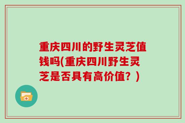 重庆四川的野生灵芝值钱吗(重庆四川野生灵芝是否具有高价值？)