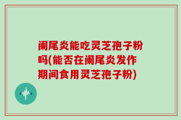 阑尾炎能吃灵芝孢子粉吗(能否在阑尾炎发作期间食用灵芝孢子粉)