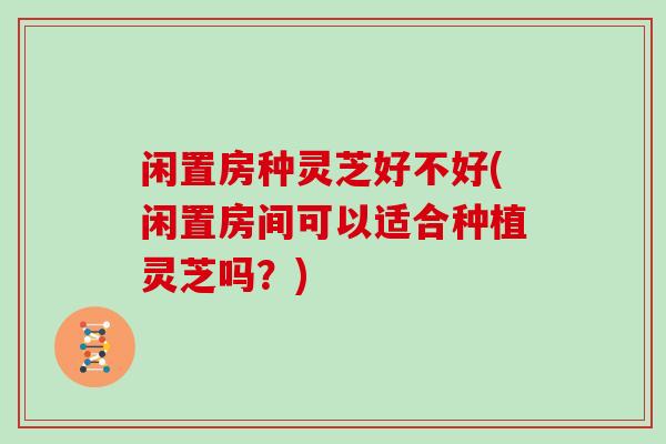 闲置房种灵芝好不好(闲置房间可以适合种植灵芝吗？)