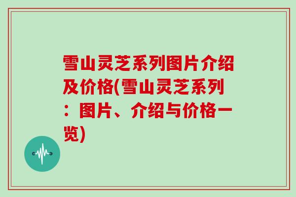 雪山灵芝系列图片介绍及价格(雪山灵芝系列：图片、介绍与价格一览)