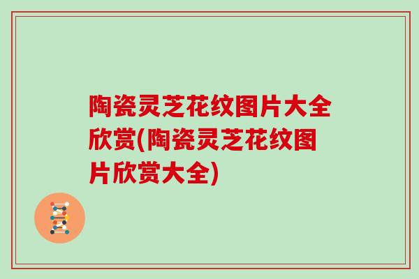 陶瓷灵芝花纹图片大全欣赏(陶瓷灵芝花纹图片欣赏大全)