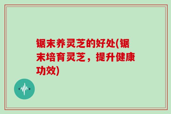 锯末养灵芝的好处(锯末培育灵芝，提升健康功效)