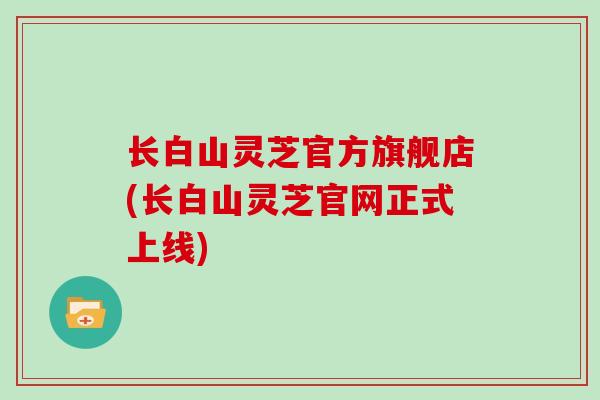 长白山灵芝官方旗舰店(长白山灵芝官网正式上线)