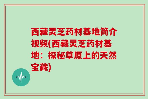 西藏灵芝药材基地简介视频(西藏灵芝药材基地：探秘草原上的天然宝藏)