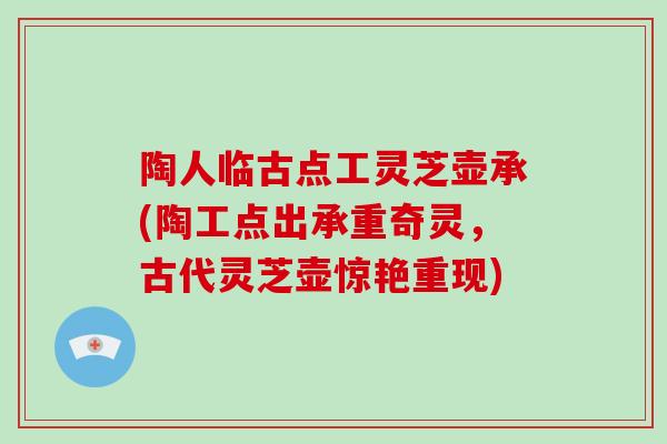 陶人临古点工灵芝壶承(陶工点出承重奇灵，古代灵芝壶惊艳重现)