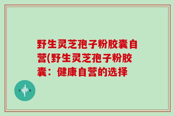 野生灵芝孢子粉胶囊自营(野生灵芝孢子粉胶囊：健康自营的选择