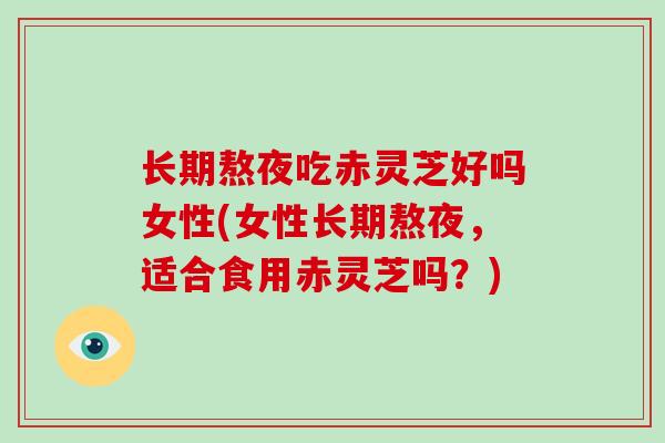 长期熬夜吃赤灵芝好吗女性(女性长期熬夜，适合食用赤灵芝吗？)