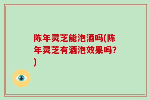 陈年灵芝能泡酒吗(陈年灵芝有酒泡效果吗？)
