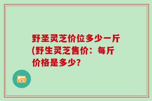 野圣灵芝价位多少一斤(野生灵芝售价：每斤价格是多少？